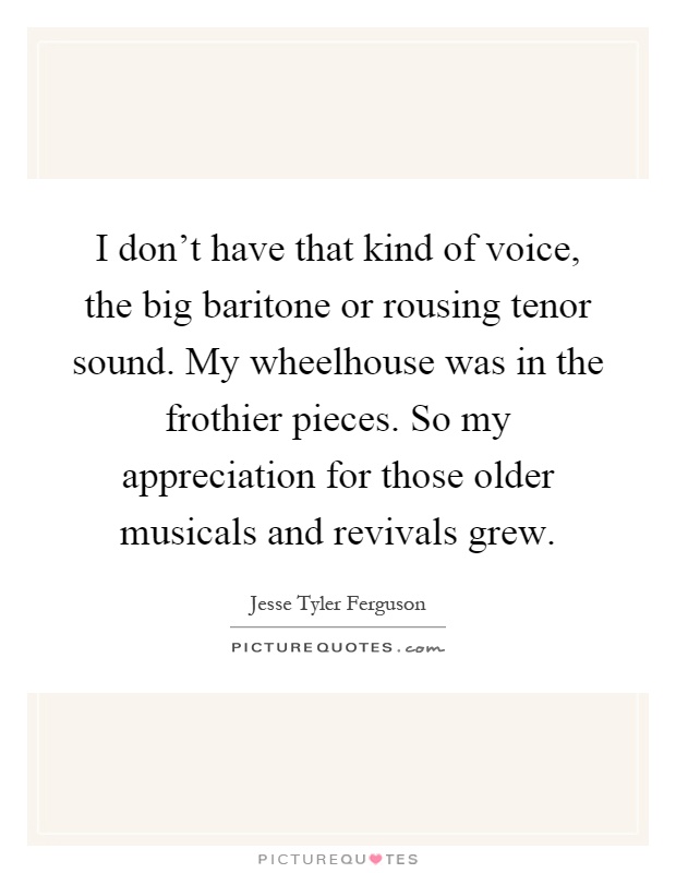 I don't have that kind of voice, the big baritone or rousing tenor sound. My wheelhouse was in the frothier pieces. So my appreciation for those older musicals and revivals grew Picture Quote #1
