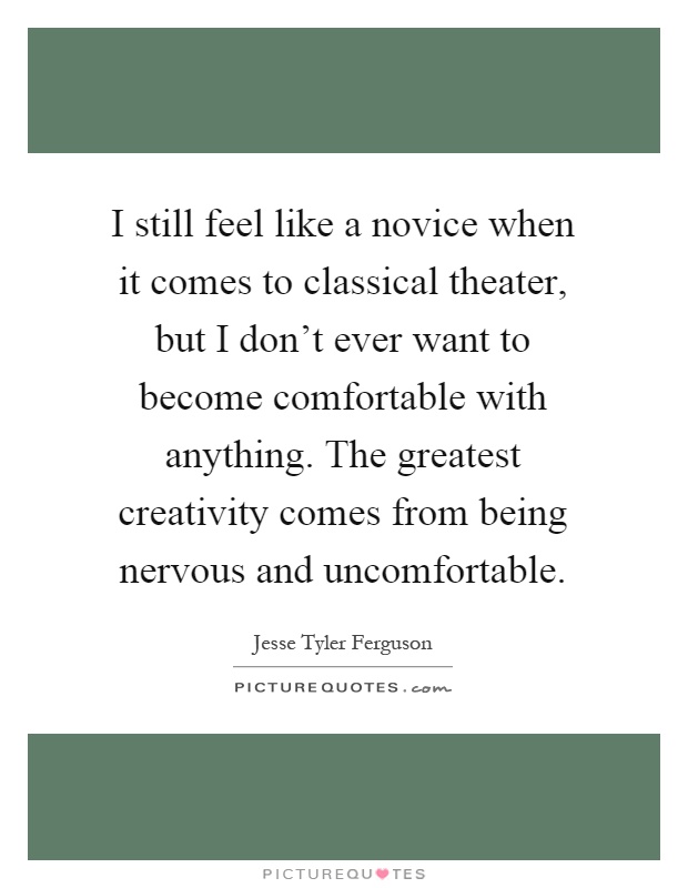 I still feel like a novice when it comes to classical theater, but I don't ever want to become comfortable with anything. The greatest creativity comes from being nervous and uncomfortable Picture Quote #1