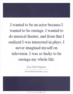 I wanted to be an actor because I wanted to be onstage. I wanted to do musical theater, and from that I realized I was interested in plays. I never imagined myself on television. I was so lucky to be onstage my whole life Picture Quote #1