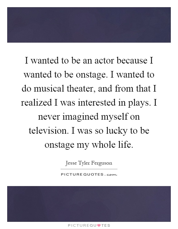 I wanted to be an actor because I wanted to be onstage. I wanted to do musical theater, and from that I realized I was interested in plays. I never imagined myself on television. I was so lucky to be onstage my whole life Picture Quote #1