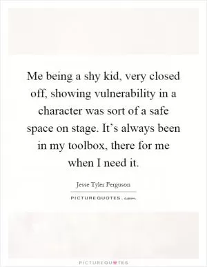 Me being a shy kid, very closed off, showing vulnerability in a character was sort of a safe space on stage. It’s always been in my toolbox, there for me when I need it Picture Quote #1
