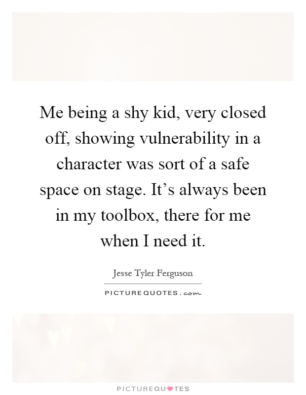 Me being a shy kid, very closed off, showing vulnerability in a character was sort of a safe space on stage. It's always been in my toolbox, there for me when I need it Picture Quote #1