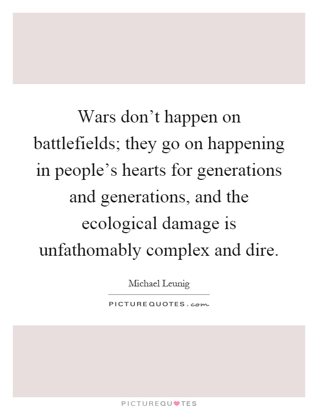 Wars don't happen on battlefields; they go on happening in people's hearts for generations and generations, and the ecological damage is unfathomably complex and dire Picture Quote #1