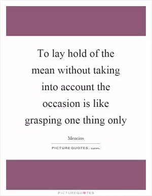 To lay hold of the mean without taking into account the occasion is like grasping one thing only Picture Quote #1