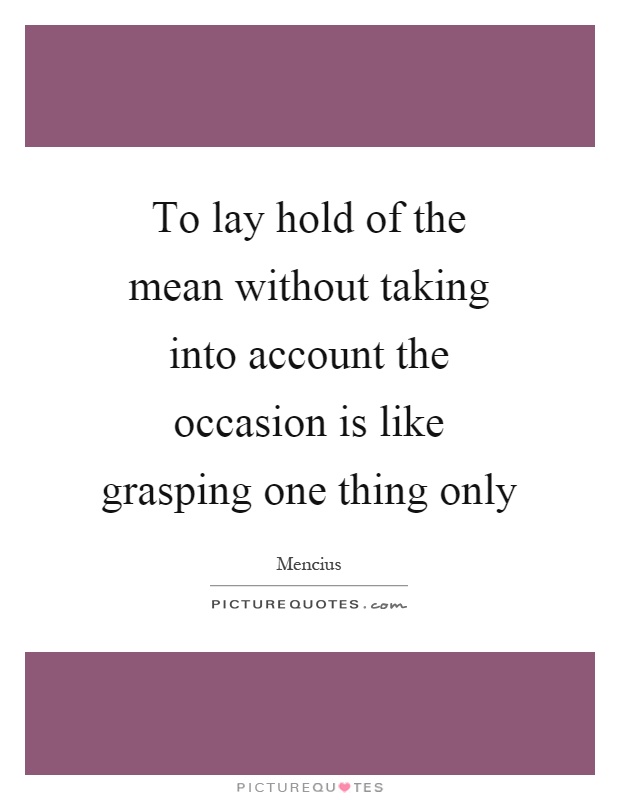 To lay hold of the mean without taking into account the occasion is like grasping one thing only Picture Quote #1