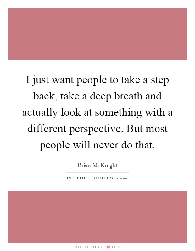 I just want people to take a step back, take a deep breath and actually look at something with a different perspective. But most people will never do that Picture Quote #1
