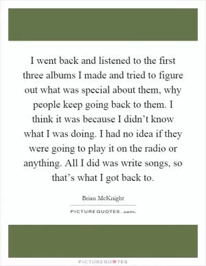 I went back and listened to the first three albums I made and tried to figure out what was special about them, why people keep going back to them. I think it was because I didn’t know what I was doing. I had no idea if they were going to play it on the radio or anything. All I did was write songs, so that’s what I got back to Picture Quote #1