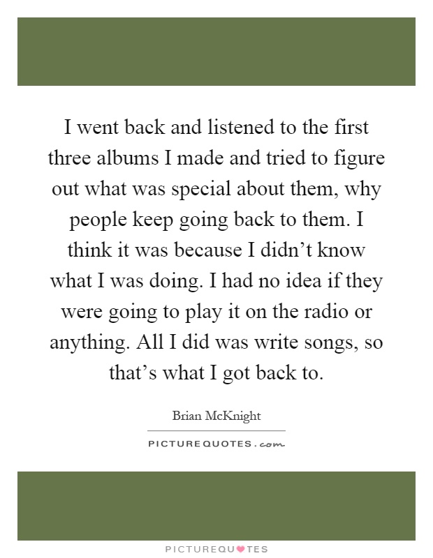 I went back and listened to the first three albums I made and tried to figure out what was special about them, why people keep going back to them. I think it was because I didn't know what I was doing. I had no idea if they were going to play it on the radio or anything. All I did was write songs, so that's what I got back to Picture Quote #1