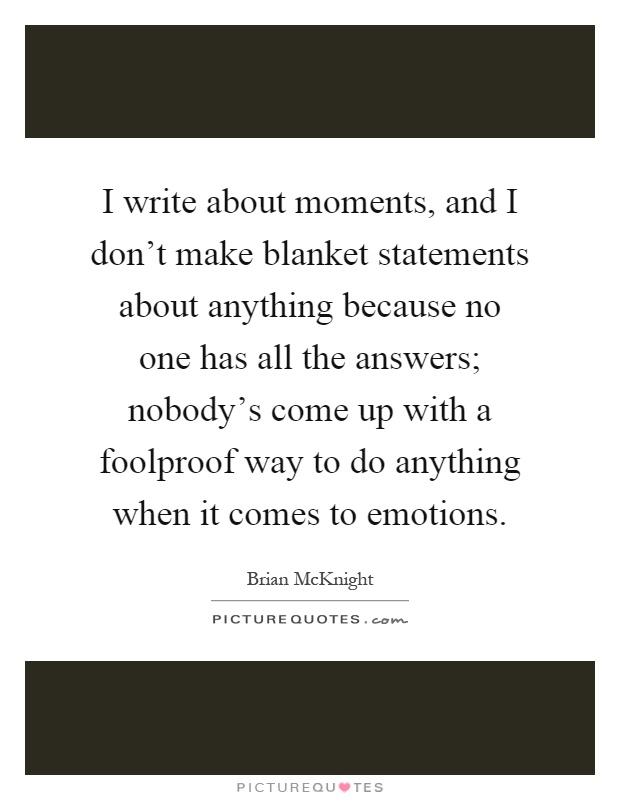 I write about moments, and I don't make blanket statements about anything because no one has all the answers; nobody's come up with a foolproof way to do anything when it comes to emotions Picture Quote #1