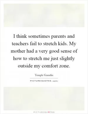 I think sometimes parents and teachers fail to stretch kids. My mother had a very good sense of how to stretch me just slightly outside my comfort zone Picture Quote #1