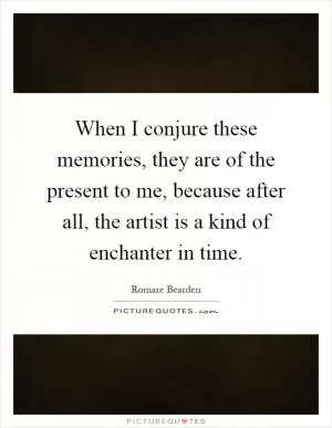 When I conjure these memories, they are of the present to me, because after all, the artist is a kind of enchanter in time Picture Quote #1