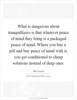 What is dangerous about tranquillizers is that whatever peace of mind they bring is a packaged peace of mind. Where you buy a pill and buy peace of mind with it, you get conditioned to cheap solutions instead of deep ones Picture Quote #1