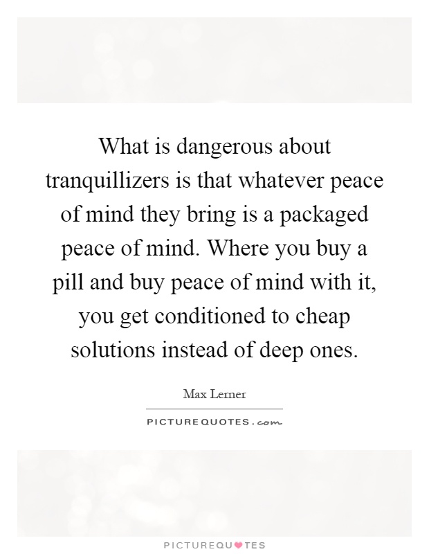 What is dangerous about tranquillizers is that whatever peace of mind they bring is a packaged peace of mind. Where you buy a pill and buy peace of mind with it, you get conditioned to cheap solutions instead of deep ones Picture Quote #1