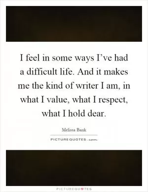 I feel in some ways I’ve had a difficult life. And it makes me the kind of writer I am, in what I value, what I respect, what I hold dear Picture Quote #1