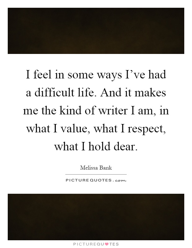 I feel in some ways I've had a difficult life. And it makes me the kind of writer I am, in what I value, what I respect, what I hold dear Picture Quote #1