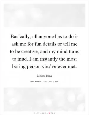 Basically, all anyone has to do is ask me for fun details or tell me to be creative, and my mind turns to mud. I am instantly the most boring person you’ve ever met Picture Quote #1