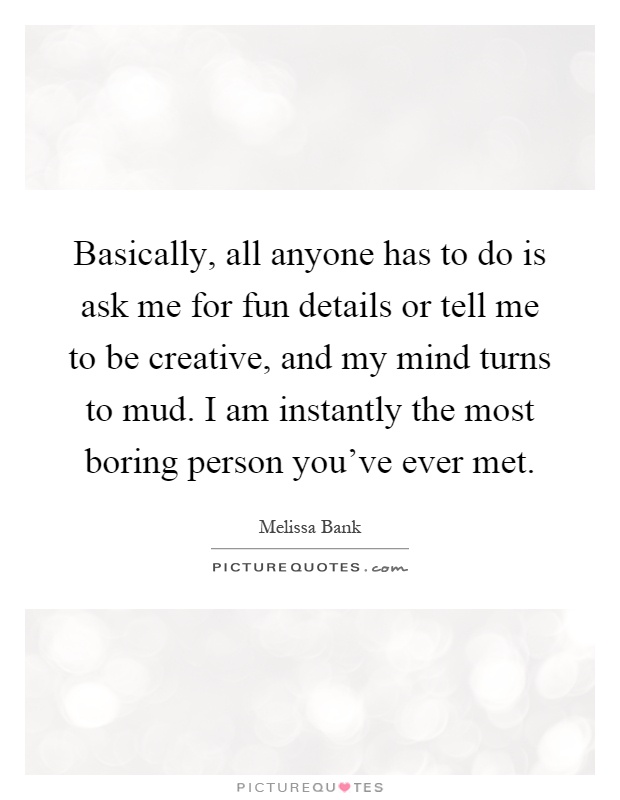 Basically, all anyone has to do is ask me for fun details or tell me to be creative, and my mind turns to mud. I am instantly the most boring person you've ever met Picture Quote #1