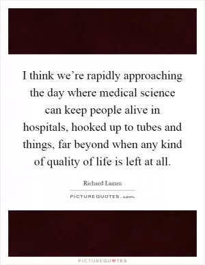I think we’re rapidly approaching the day where medical science can keep people alive in hospitals, hooked up to tubes and things, far beyond when any kind of quality of life is left at all Picture Quote #1