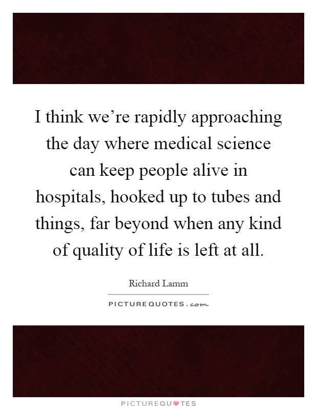 I think we're rapidly approaching the day where medical science can keep people alive in hospitals, hooked up to tubes and things, far beyond when any kind of quality of life is left at all Picture Quote #1