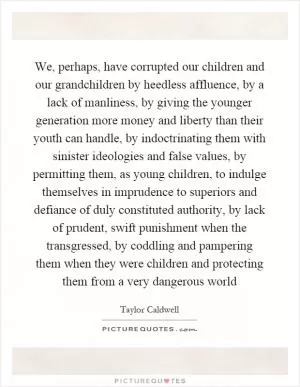 We, perhaps, have corrupted our children and our grandchildren by heedless affluence, by a lack of manliness, by giving the younger generation more money and liberty than their youth can handle, by indoctrinating them with sinister ideologies and false values, by permitting them, as young children, to indulge themselves in imprudence to superiors and defiance of duly constituted authority, by lack of prudent, swift punishment when the transgressed, by coddling and pampering them when they were children and protecting them from a very dangerous world Picture Quote #1
