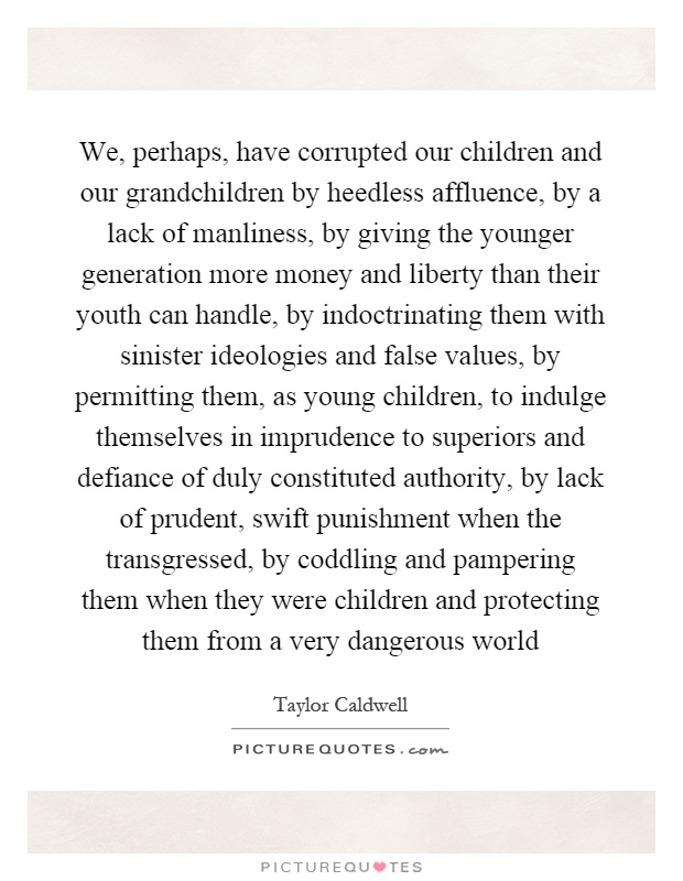 We, perhaps, have corrupted our children and our grandchildren by heedless affluence, by a lack of manliness, by giving the younger generation more money and liberty than their youth can handle, by indoctrinating them with sinister ideologies and false values, by permitting them, as young children, to indulge themselves in imprudence to superiors and defiance of duly constituted authority, by lack of prudent, swift punishment when the transgressed, by coddling and pampering them when they were children and protecting them from a very dangerous world Picture Quote #1