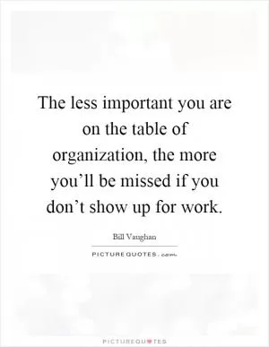 The less important you are on the table of organization, the more you’ll be missed if you don’t show up for work Picture Quote #1