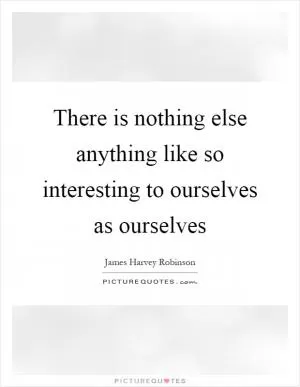 There is nothing else anything like so interesting to ourselves as ourselves Picture Quote #1