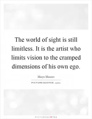 The world of sight is still limitless. It is the artist who limits vision to the cramped dimensions of his own ego Picture Quote #1