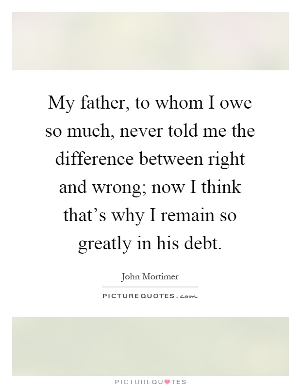 My father, to whom I owe so much, never told me the difference between right and wrong; now I think that's why I remain so greatly in his debt Picture Quote #1