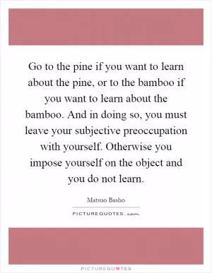 Go to the pine if you want to learn about the pine, or to the bamboo if you want to learn about the bamboo. And in doing so, you must leave your subjective preoccupation with yourself. Otherwise you impose yourself on the object and you do not learn Picture Quote #1