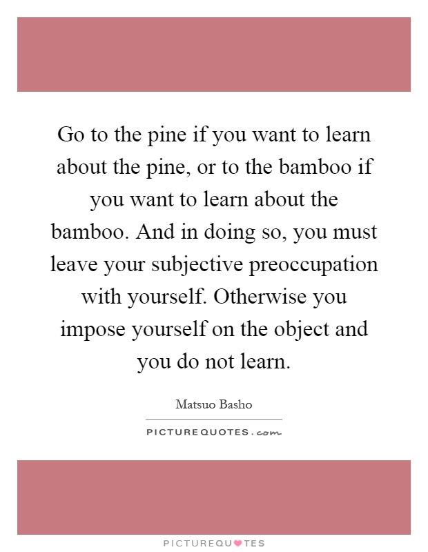 Go to the pine if you want to learn about the pine, or to the bamboo if you want to learn about the bamboo. And in doing so, you must leave your subjective preoccupation with yourself. Otherwise you impose yourself on the object and you do not learn Picture Quote #1