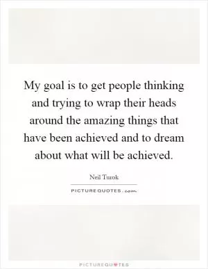 My goal is to get people thinking and trying to wrap their heads around the amazing things that have been achieved and to dream about what will be achieved Picture Quote #1