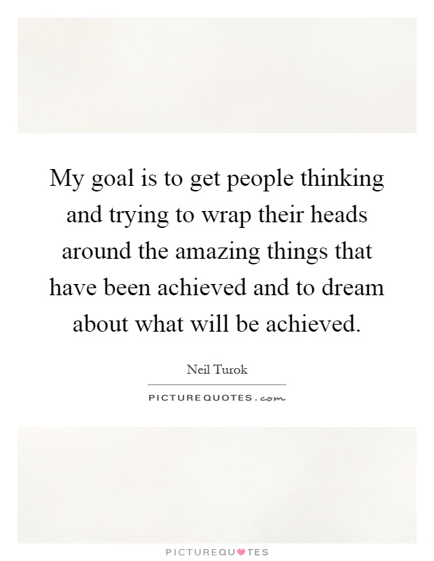 My goal is to get people thinking and trying to wrap their heads around the amazing things that have been achieved and to dream about what will be achieved Picture Quote #1