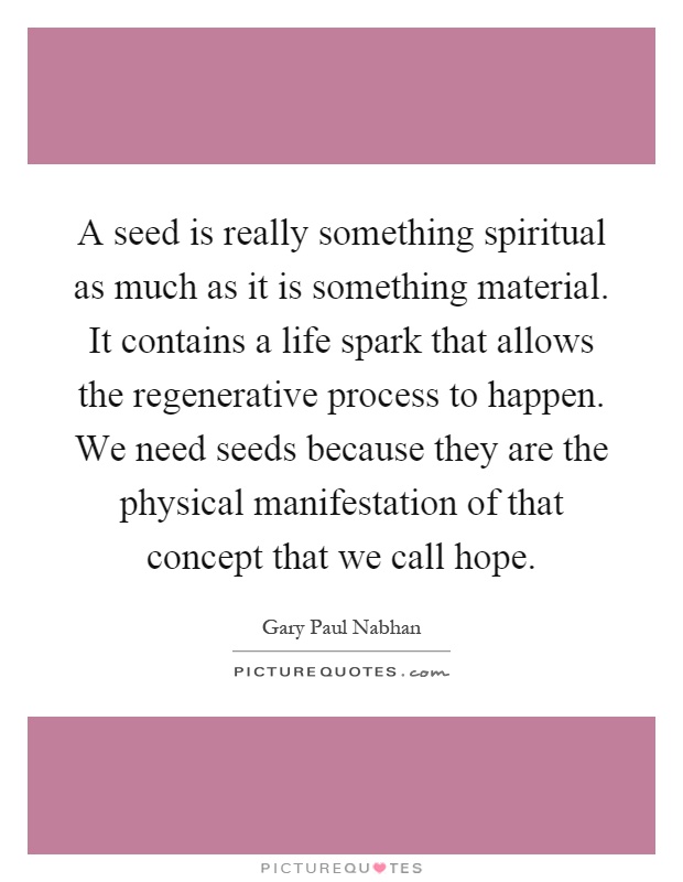 A seed is really something spiritual as much as it is something material. It contains a life spark that allows the regenerative process to happen. We need seeds because they are the physical manifestation of that concept that we call hope Picture Quote #1