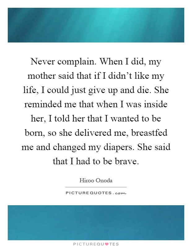 Never complain. When I did, my mother said that if I didn't like my life, I could just give up and die. She reminded me that when I was inside her, I told her that I wanted to be born, so she delivered me, breastfed me and changed my diapers. She said that I had to be brave Picture Quote #1