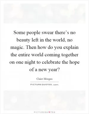 Some people swear there’s no beauty left in the world, no magic. Then how do you explain the entire world coming together on one night to celebrate the hope of a new year? Picture Quote #1