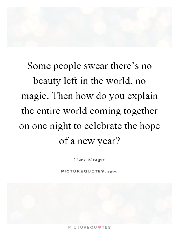 Some people swear there's no beauty left in the world, no magic. Then how do you explain the entire world coming together on one night to celebrate the hope of a new year? Picture Quote #1