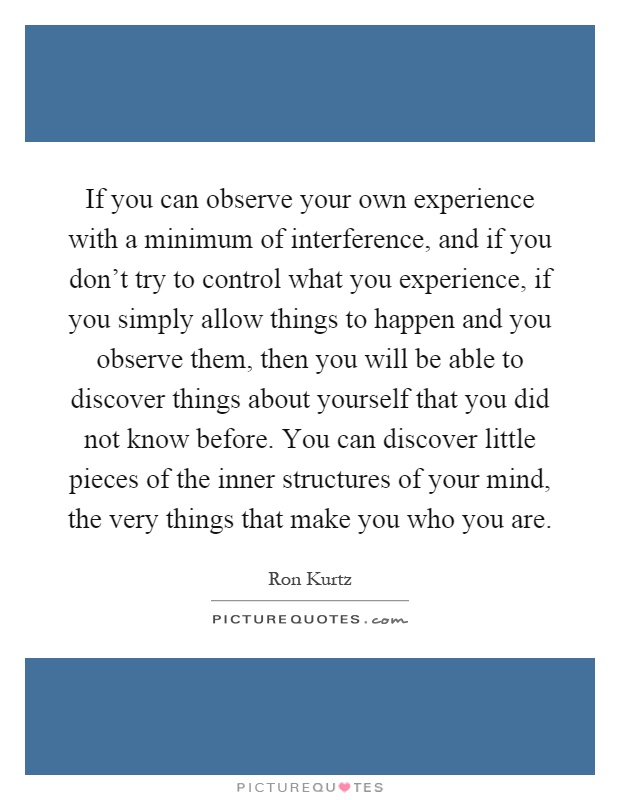 If you can observe your own experience with a minimum of interference, and if you don't try to control what you experience, if you simply allow things to happen and you observe them, then you will be able to discover things about yourself that you did not know before. You can discover little pieces of the inner structures of your mind, the very things that make you who you are Picture Quote #1