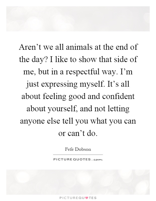 Aren't we all animals at the end of the day? I like to show that side of me, but in a respectful way. I'm just expressing myself. It's all about feeling good and confident about yourself, and not letting anyone else tell you what you can or can't do Picture Quote #1