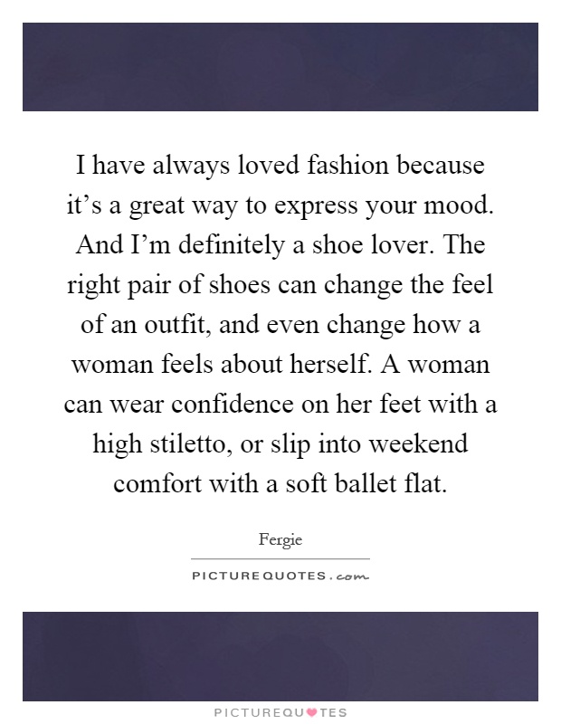 I have always loved fashion because it's a great way to express your mood. And I'm definitely a shoe lover. The right pair of shoes can change the feel of an outfit, and even change how a woman feels about herself. A woman can wear confidence on her feet with a high stiletto, or slip into weekend comfort with a soft ballet flat Picture Quote #1