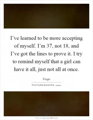 I’ve learned to be more accepting of myself. I’m 37, not 18, and I’ve got the lines to prove it. I try to remind myself that a girl can have it all, just not all at once Picture Quote #1
