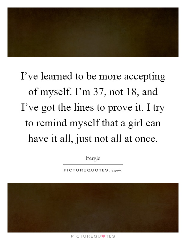 I've learned to be more accepting of myself. I'm 37, not 18, and I've got the lines to prove it. I try to remind myself that a girl can have it all, just not all at once Picture Quote #1