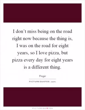 I don’t miss being on the road right now because the thing is, I was on the road for eight years, so I love pizza, but pizza every day for eight years is a different thing Picture Quote #1