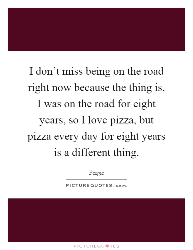 I don't miss being on the road right now because the thing is, I was on the road for eight years, so I love pizza, but pizza every day for eight years is a different thing Picture Quote #1