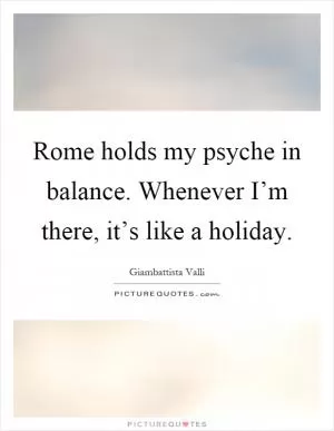 Rome holds my psyche in balance. Whenever I’m there, it’s like a holiday Picture Quote #1