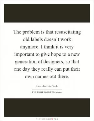 The problem is that resuscitating old labels doesn’t work anymore. I think it is very important to give hope to a new generation of designers, so that one day they really can put their own names out there Picture Quote #1