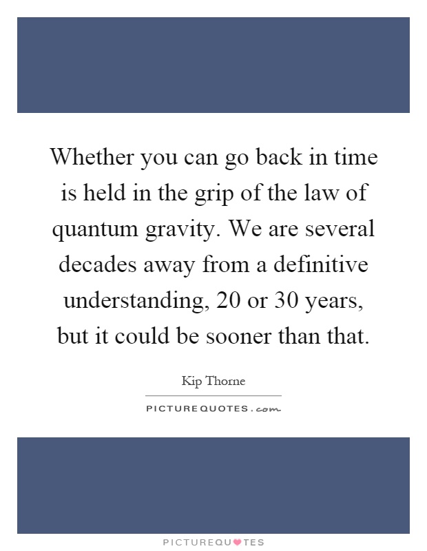 Whether you can go back in time is held in the grip of the law of quantum gravity. We are several decades away from a definitive understanding, 20 or 30 years, but it could be sooner than that Picture Quote #1