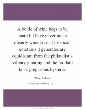 A bottle of wine begs to be shared; I have never met a miserly wine lover. The social emotions it generates are equidistant from the philatelist’s solitary gloating and the football fan’s gregarious hysteria Picture Quote #1