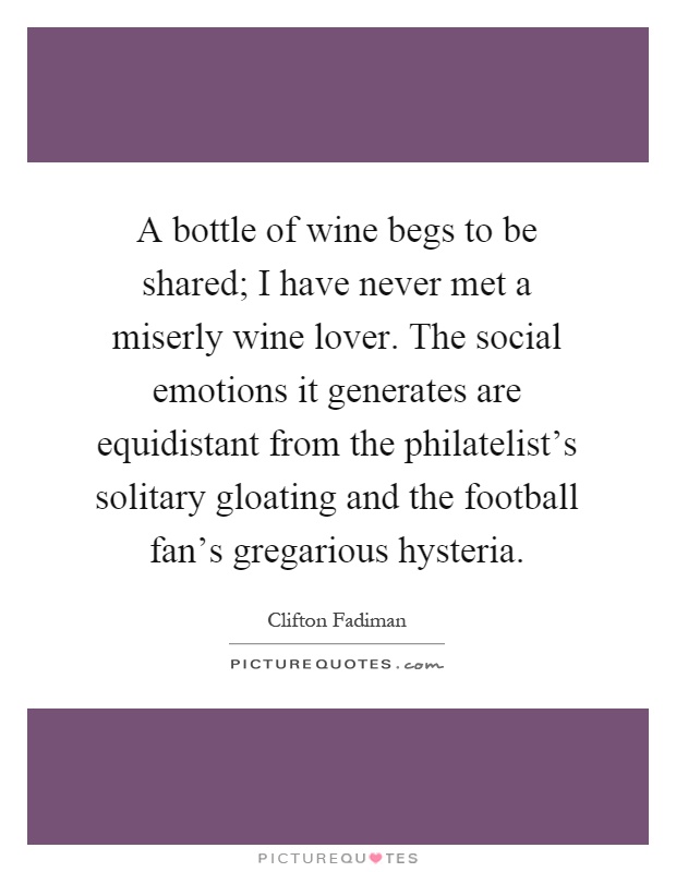A bottle of wine begs to be shared; I have never met a miserly wine lover. The social emotions it generates are equidistant from the philatelist's solitary gloating and the football fan's gregarious hysteria Picture Quote #1