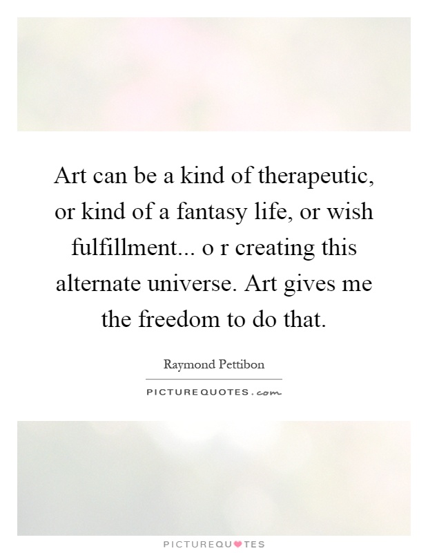 Art can be a kind of therapeutic, or kind of a fantasy life, or wish fulfillment... o r creating this alternate universe. Art gives me the freedom to do that Picture Quote #1